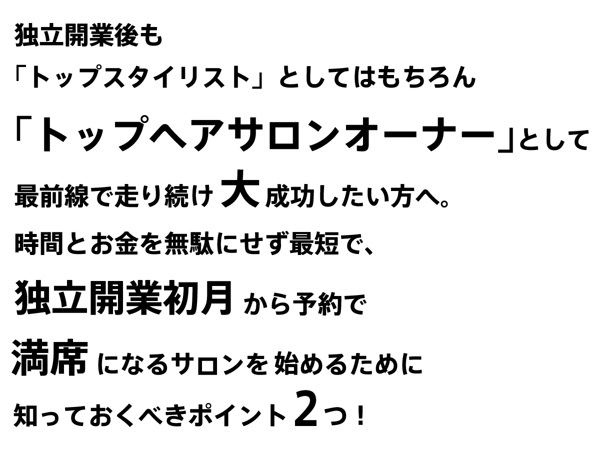 この動画では、
独立開業初月から
予約で満席になるサロンを始めるために知っておくべきポイントをご紹介します。
もう結論から言ってしまえば、大きく2つです。
1つ目は、独自ドメイン内にウェブ予約サイトをおくことです。
2つ目は、不慣れな事はアウトソーシングしましょうということです。
詳しくは後ほど説明していきます。
現勤務先において、インスタグラムの集客に成功されていれば、
毎日予約で満席で、
トップスタイリストとして
ご活躍中だと思います。
独立開業後も「トップスタイリスト」としてはもちろん、「ヘアサロンオーナー」としても「トップ」で走り続けたい
と思いますか？
今回お話しするポイントを
知っている人と知らない人では、
独立開業後に大きな差がつきます。
しかもいったん開業した後では
その損失を取り戻すのがかなり大変です。
特に今まさに独立を考えている人には、
かならず参考になる内容です。
ぜひ最後までお付き合いください。
動画を見るのが面倒な方には、
ブログにしてWebにおいておくので、そちらをみてください。