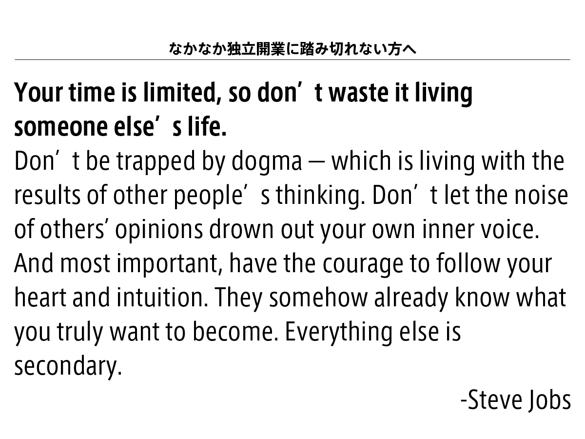 すこし休憩します！なかなか独立開業に踏み切れない方に向けにスティーブジョブスの言葉を引用させて頂きます。重要なのはこの太字の一文です「Your time is limited, so don’t waste it living someone else’s life.」あなたの人生の時間は有限です、だから、誰かの人生を生きて、あなたの人生を無駄にしてはいけません。続きを意訳してみます。現勤務先の子弟関係やルールや常識にとらわれてはいけません。それは、他人の思考の結果と共に生きることを意味します。他人の意見に惑わされて、自分の内なる声をかき消さないようにしてください。自分の心と直観に従う勇気をもちましょう。それ以外のこと美容室の師弟関係が強い感じはよく理解できます。技術職であり、本を読んで知識を知っているだけでは意味がなくて、うまい人の作法を見て学んだり、手を動かしてみないと得られない技術だと思います。は二の次です。私もサッカー部の経験が長いので、そういう体力勝負・体育会系特有のあの感じ、理不尽さみたいなものはよくわかります。以前勤めていたコンサルティング会社でも同様に、退職後に勤め先のお客様に連絡をして営業をかけたら、全力で潰します！と宣言もされたこと、私もあります。でも、人生の時間、これはだれしもが平等に有限です。他人の思考の結果と共に生きている時間、そんなものは1ミリもありません。他人の声に惑わされずに、自分と自分が大切にする人との時間を大切にしていきましょう。「本業外の（面白くもない）仕事、ペーパーワーク」「IT」こういった専門的技術が必要な仕事は私どもにマルっとお任せください。その代わりに、自分の時間を確保できるようになるので、ヘアサロンのコンセプトを設計すること、これに時間をつかってください。