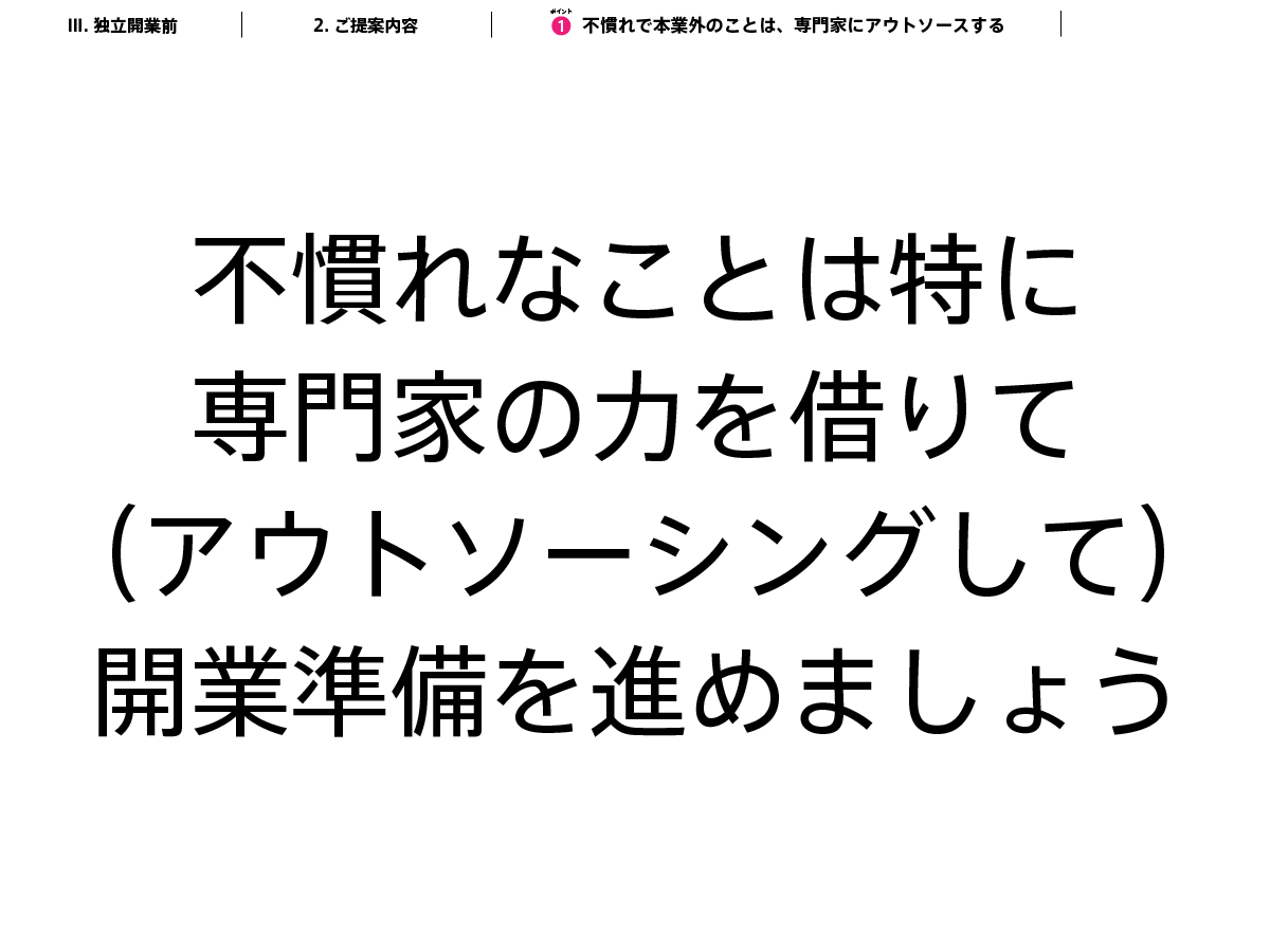 「いま務めているところがとにかく忙しくて、開業準備の時間がなかなかとれない、開業準備が前に進まない！」とお悩みかもしれません。スライドにどーんとでてますが、「専門家の力を借りて（アウトソーシングして）、開業準備をすすめる」ことをおすすめします。自力で準備に時間をかければかけるほど、開業準備が進みません。慣れていないことだから当然です。